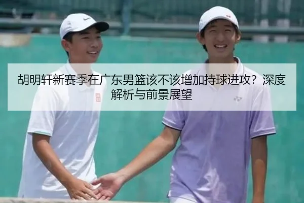 胡明轩新赛季在广东男篮该不该增加持球进攻？深度解析与前景展望