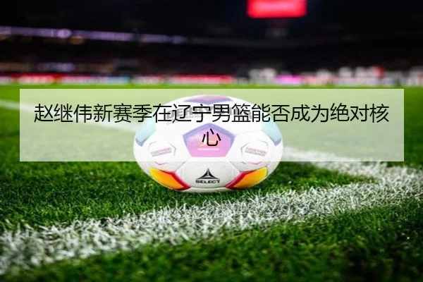 赵继伟新赛季在辽宁男篮能否成为绝对核心